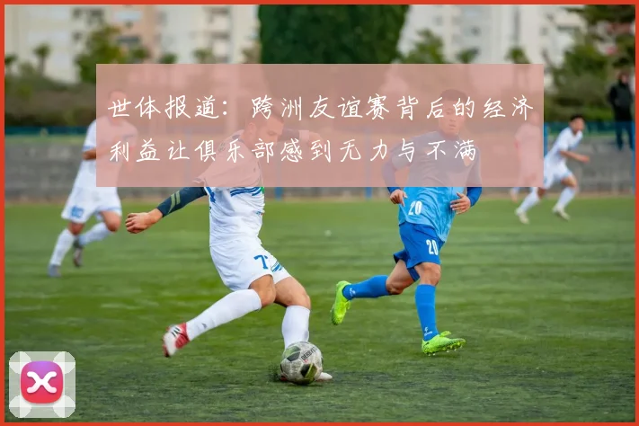 世体报道：跨洲友谊赛背后的经济利益让俱乐部感到无力与不满