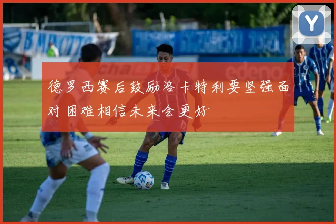 德罗西赛后鼓励洛卡特利要坚强面对困难相信未来会更好