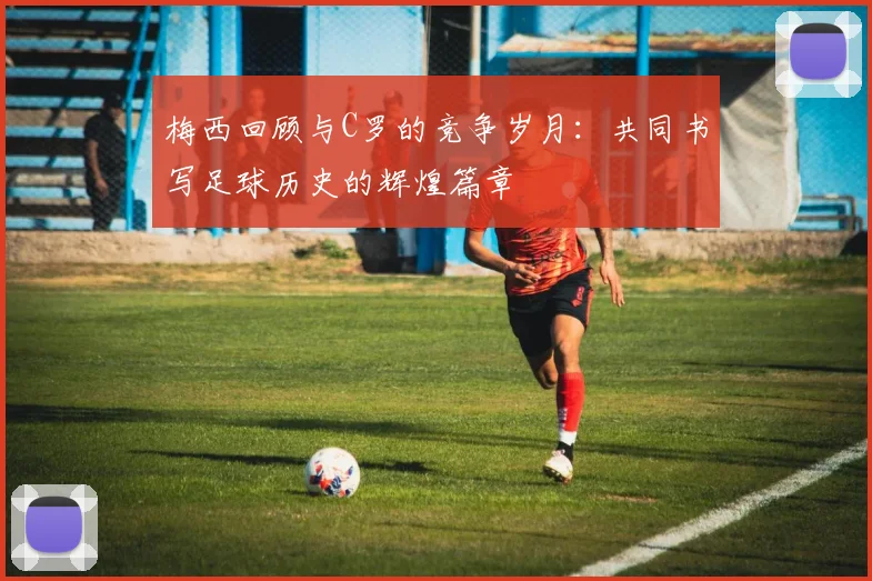 梅西回顾与C罗的竞争岁月：共同书写足球历史的辉煌篇章