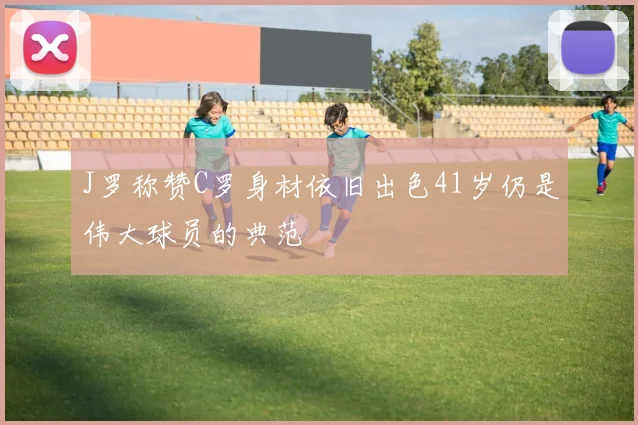 J罗称赞C罗身材依旧出色41岁仍是伟大球员的典范