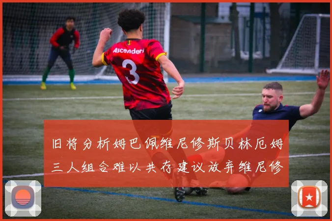 旧将分析姆巴佩维尼修斯贝林厄姆三人组合难以共存建议放弃维尼修斯