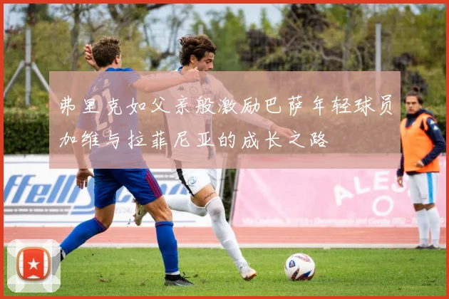 弗里克如父亲般激励巴萨年轻球员加维与拉菲尼亚的成长之路