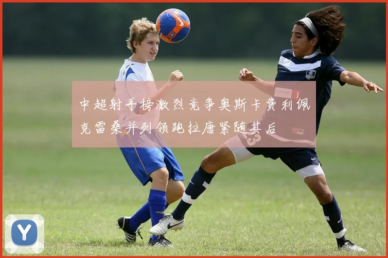 中超射手榜激烈竞争奥斯卡费利佩克雷桑并列领跑拉唐紧随其后
