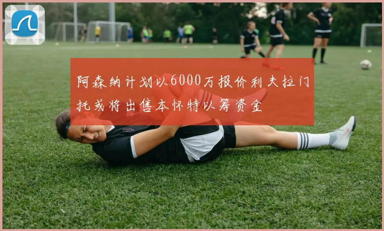 阿森纳计划以6000万报价利夫拉门托或将出售本怀特以筹资金