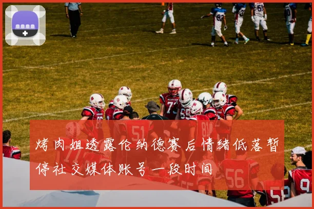 烤肉姐透露伦纳德赛后情绪低落暂停社交媒体账号一段时间