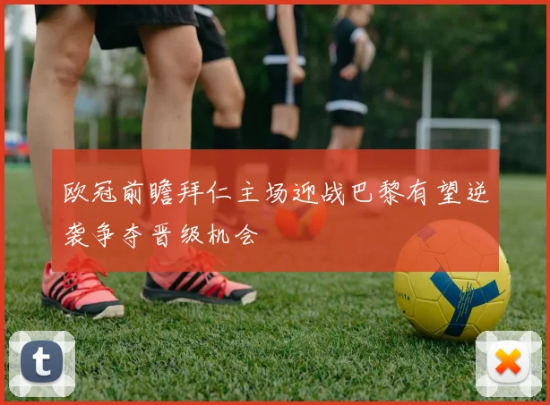 欧冠前瞻拜仁主场迎战巴黎有望逆袭争夺晋级机会