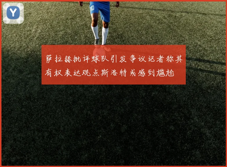 萨拉赫批评球队引发争议记者称其有权表达观点斯洛特或感到尴尬