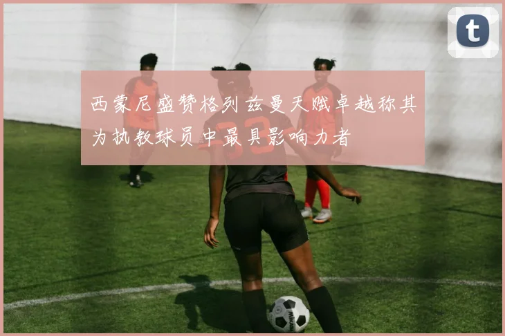 西蒙尼盛赞格列兹曼天赋卓越称其为执教球员中最具影响力者