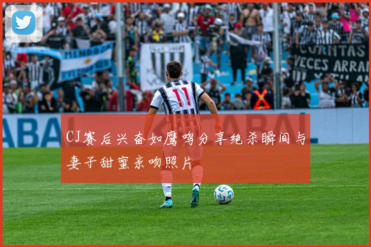 CJ赛后兴奋如鹰鸣分享绝杀瞬间与妻子甜蜜亲吻照片