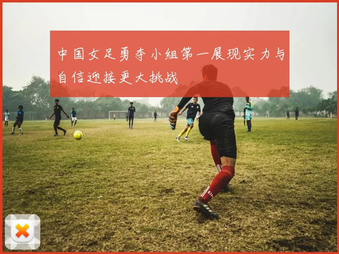 中国女足勇夺小组第一展现实力与自信迎接更大挑战