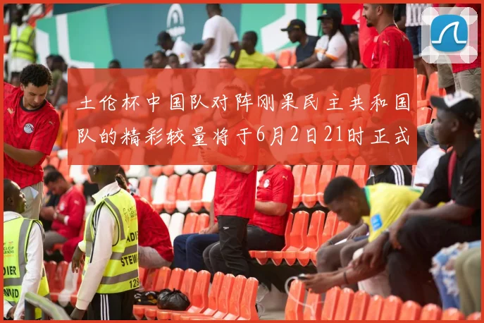 土伦杯中国队对阵刚果民主共和国队的精彩较量将于6月2日21时正式开启