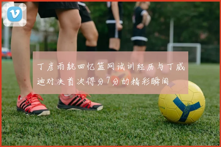 丁彦雨航回忆篮网试训经历与丁威迪对决首次得分7分的精彩瞬间